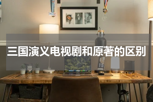 三国演义电视剧和原著的区别