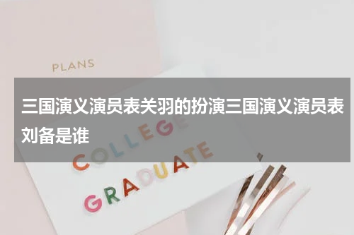 三国演义演员表关羽的扮演三国演义演员表刘备是谁