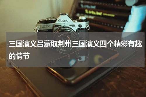 三国演义吕蒙取荆州三国演义四个精彩有趣的情节