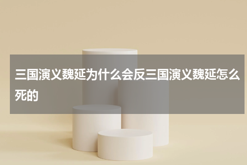 三国演义魏延为什么会反三国演义魏延怎么死的