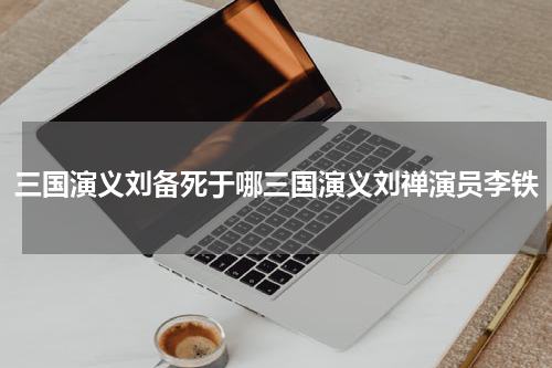 三国演义刘备死于哪三国演义刘禅演员李铁