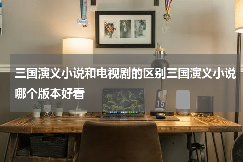 三国演义小说和电视剧的区别三国演义小说哪个版本好看
