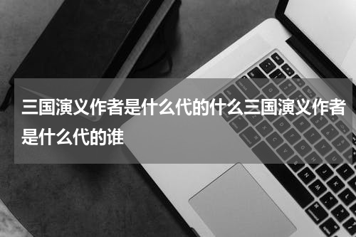 三国演义作者是什么代的什么三国演义作者是什么代的谁