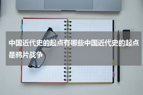 中国近代史的起点有哪些中国近代史的起点是鸦片战争