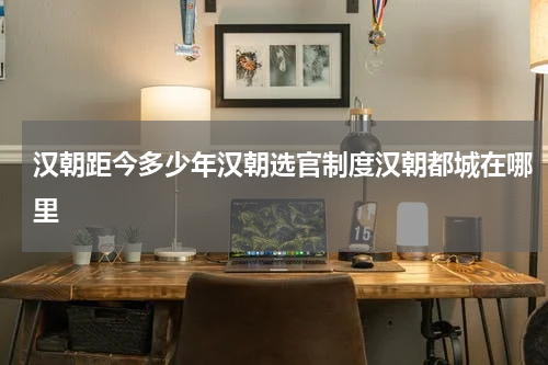汉朝距今多少年汉朝选官制度汉朝都城在哪里