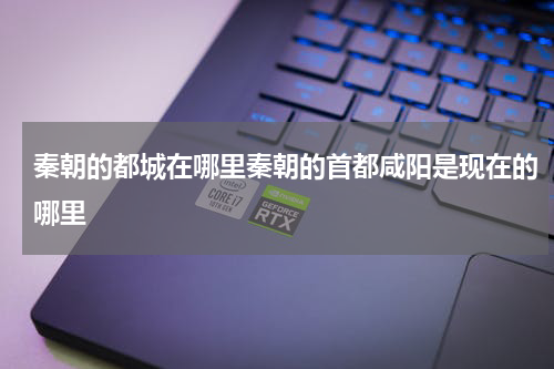 秦朝的都城在哪里秦朝的首都咸阳是现在的哪里