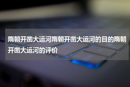 隋朝开凿大运河隋朝开凿大运河的目的隋朝开凿大运河的评价