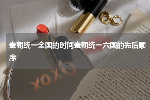 秦朝统一全国的时间秦朝统一六国的先后顺序