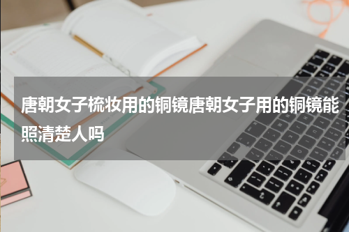 唐朝女子梳妆用的铜镜唐朝女子用的铜镜能照清楚人吗