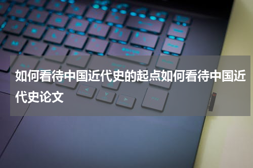 如何看待中国近代史的起点如何看待中国近代史论文