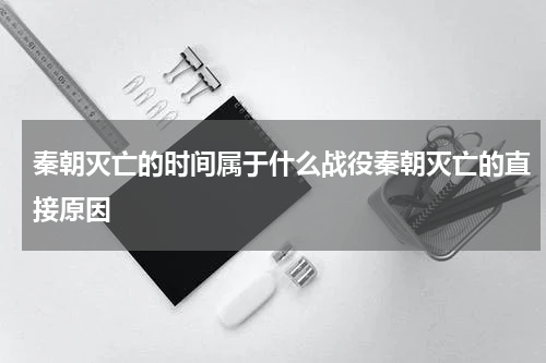 秦朝灭亡的时间属于什么战役秦朝灭亡的直接原因