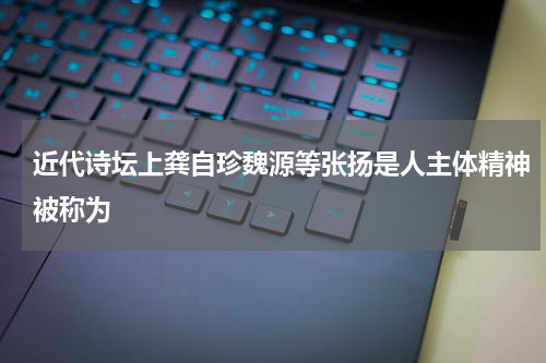 近代诗坛上龚自珍魏源等张扬是人主体精神被称为