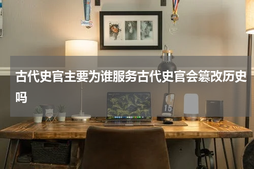 古代史官主要为谁服务古代史官会篡改历史吗