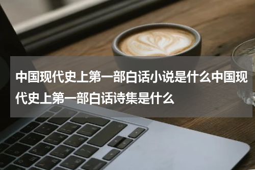 中国现代史上第一部白话小说是什么中国现代史上第一部白话诗集是什么