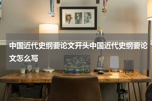 中国近代史纲要论文开头中国近代史纲要论文怎么写