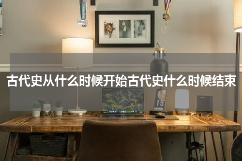 古代史从什么时候开始古代史什么时候结束