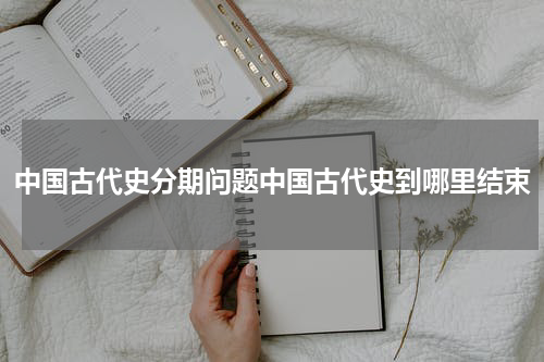 中国古代史分期问题中国古代史到哪里结束