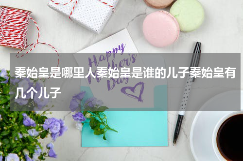 秦始皇是哪里人秦始皇是谁的儿子秦始皇有几个儿子