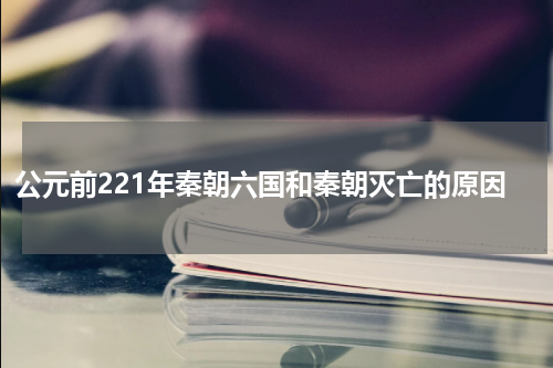 公元前221年秦朝六国和秦朝灭亡的原因