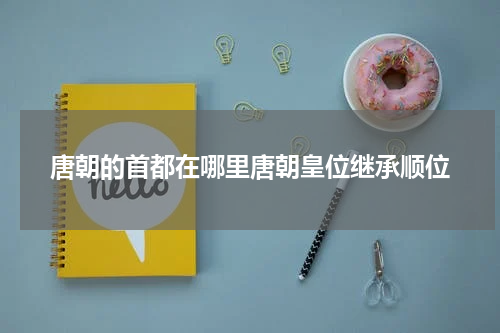 唐朝的首都在哪里唐朝皇位继承顺位