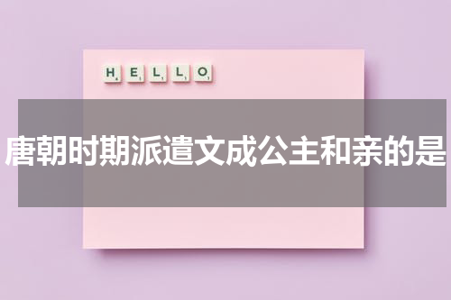 唐朝时期派遣文成公主和亲的是