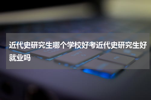 近代史研究生哪个学校好考近代史研究生好就业吗