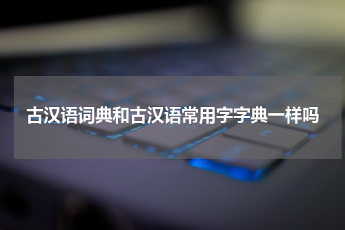 古汉语词典和古汉语常用字字典一样吗