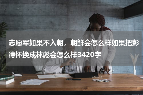志愿军如果不入朝，朝鲜会怎么样如果把彭德怀换成林彪会怎么样3420字