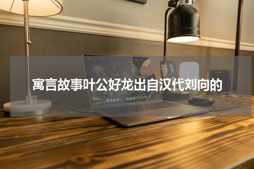 寓言故事叶公好龙出自汉代刘向的