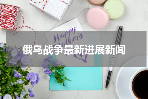 俄乌战争最新进展新闻