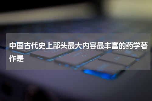 中国古代史上部头最大内容最丰富的药学著作是