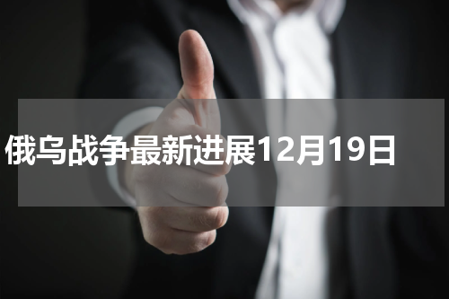 俄乌战争最新进展12月19日