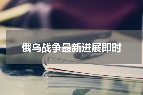 俄乌战争最新进展即时