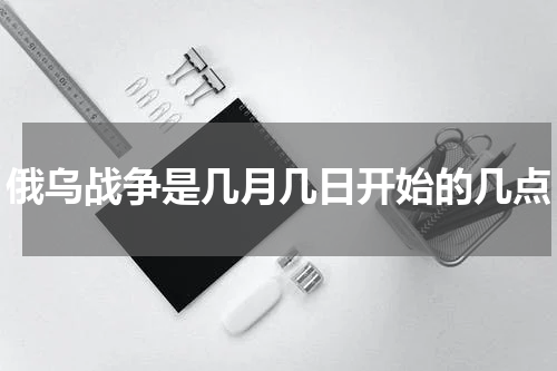 俄乌战争是几月几日开始的几点