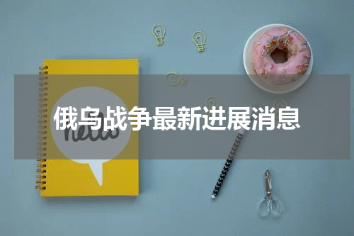 俄乌战争最新进展消息
