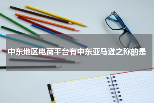 中东地区电商平台有中东亚马逊之称的是