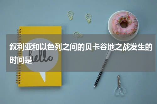 叙利亚和以色列之间的贝卡谷地之战发生的时间是