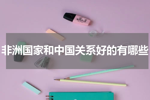 非洲国家和中国关系好的有哪些