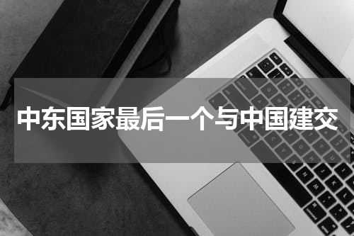 中东国家最后一个与中国建交