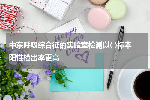 中东呼吸综合征的实验室检测以( )标本阳性检出率更高