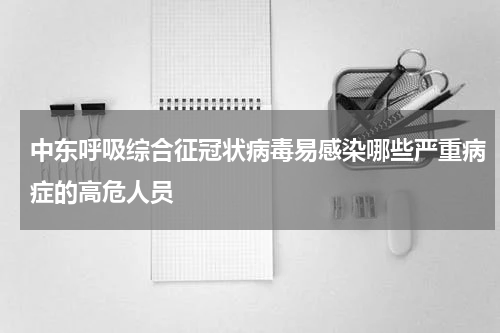 中东呼吸综合征冠状病毒易感染哪些严重病症的高危人员