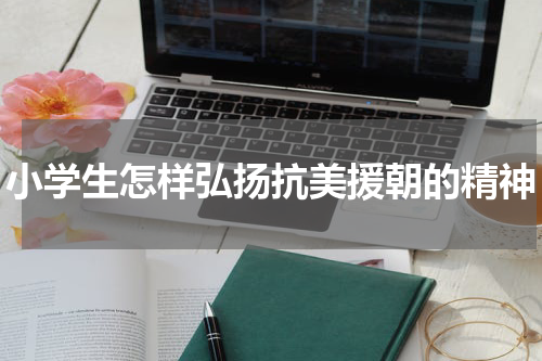 小学生怎样弘扬抗美援朝的精神