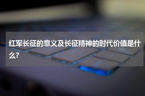 红军长征的意义及长征精神的时代价值是什么?