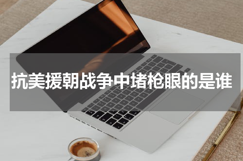 抗美援朝战争中堵枪眼的是谁