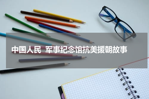 中国人民  军事纪念馆抗美援朝故事