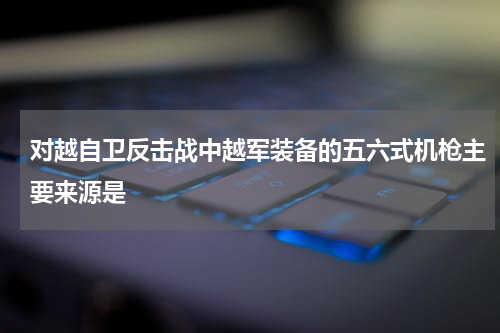 对越自卫反击战中越军装备的五六式机枪主要来源是