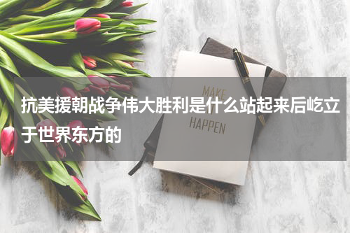 抗美援朝战争伟大胜利是什么站起来后屹立于世界东方的