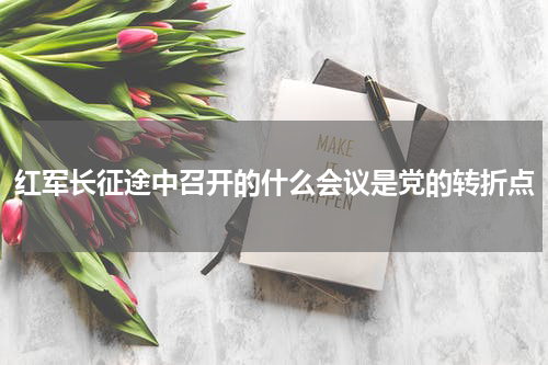 红军长征途中召开的什么会议是党的转折点