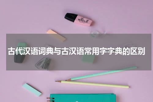 古代汉语词典与古汉语常用字字典的区别