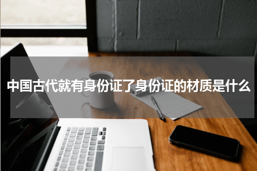 中国古代就有身份证了身份证的材质是什么